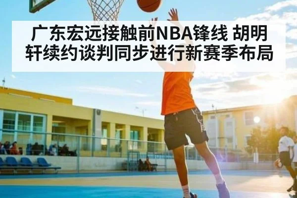 广东宏远接触前NBA锋线 胡明轩续约谈判同步进行新赛季布局 | kaiyun