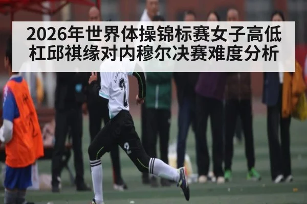 2026年世界体操锦标赛女子高低杠邱祺缘对内穆尔决赛难度分析（kaiyun）