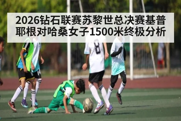 2026钻石联赛苏黎世总决赛基普耶根对哈桑女子1500米终极分析（kaiyun）